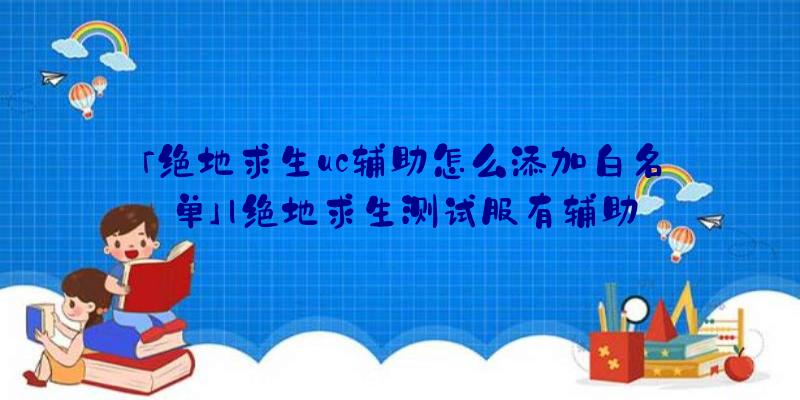 「绝地求生uc辅助怎么添加白名单」|绝地求生测试服有辅助